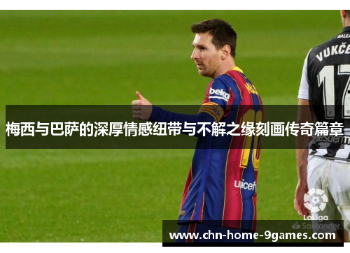 梅西与巴萨的深厚情感纽带与不解之缘刻画传奇篇章