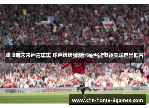 滕哈赫未来迷雾重重 球迷纷纷猜测他是否能带领曼联走出低谷