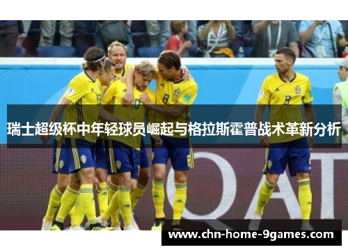 瑞士超级杯中年轻球员崛起与格拉斯霍普战术革新分析 瑞士超级杯中年轻球员崛起与格拉斯霍普战术革新分析