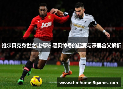 维尔贝克身世之谜揭秘 黑贝绰号的起源与深层含义解析 维尔贝克身世之谜揭秘 黑贝绰号的起源与深层含义解析