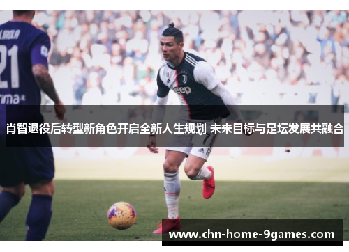 肖智退役后转型新角色开启全新人生规划 未来目标与足坛发展共融合 肖智退役后转型新角色开启全新人生规划 未来目标与足坛发展共融合