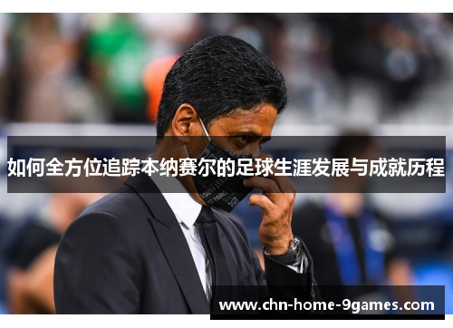 如何全方位追踪本纳赛尔的足球生涯发展与成就历程 如何全方位追踪本纳赛尔的足球生涯发展与成就历程