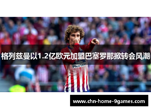 格列兹曼以1.2亿欧元加盟巴塞罗那掀转会风潮 格列兹曼以1.2亿欧元加盟巴塞罗那掀转会风潮