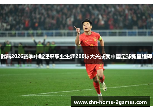 武磊2026赛季中超迎来职业生涯200球大关成就中国足球新里程碑