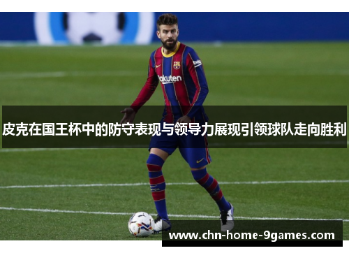 皮克在国王杯中的防守表现与领导力展现引领球队走向胜利