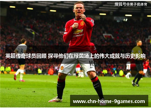 英超传奇球员回顾 探寻他们在绿茵场上的伟大成就与历史影响 英超传奇球员回顾 探寻他们在绿茵场上的伟大成就与历史影响