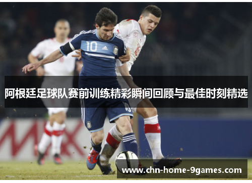 阿根廷足球队赛前训练精彩瞬间回顾与最佳时刻精选